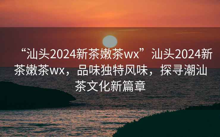 “汕頭2024新茶嫩茶wx”汕頭2024新茶嫩茶wx，品味獨(dú)特風(fēng)味，探尋潮汕茶文化新篇章