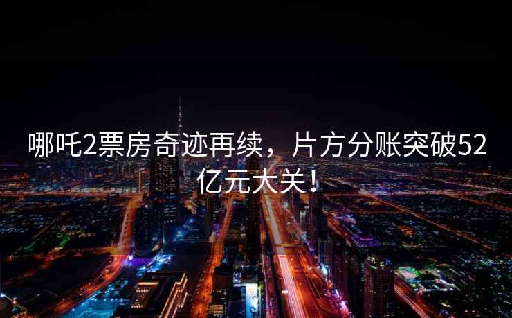 哪吒2票房奇跡再續(xù)，片方分賬突破52億元大關(guān)！