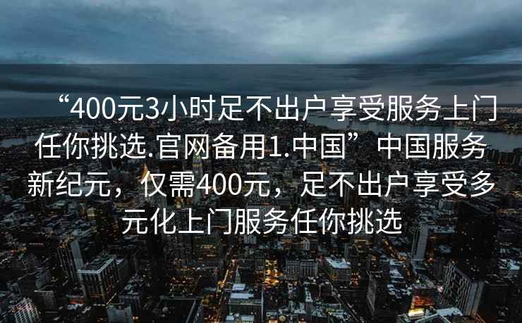 “400元3小時(shí)足不出戶享受服務(wù)上門任你挑選.官網(wǎng)備用1.中國(guó)”中國(guó)服務(wù)新紀(jì)元，僅需400元，足不出戶享受多元化上門服務(wù)任你挑選