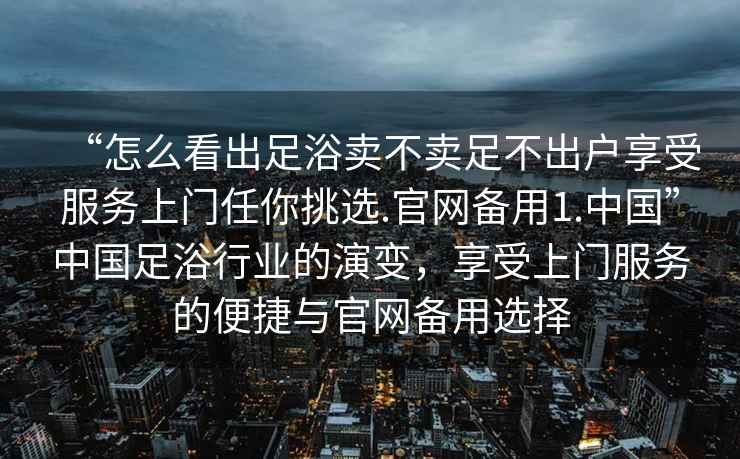 “怎么看出足浴賣不賣足不出戶享受服務(wù)上門任你挑選.官網(wǎng)備用1.中國”中國足浴行業(yè)的演變，享受上門服務(wù)的便捷與官網(wǎng)備用選擇