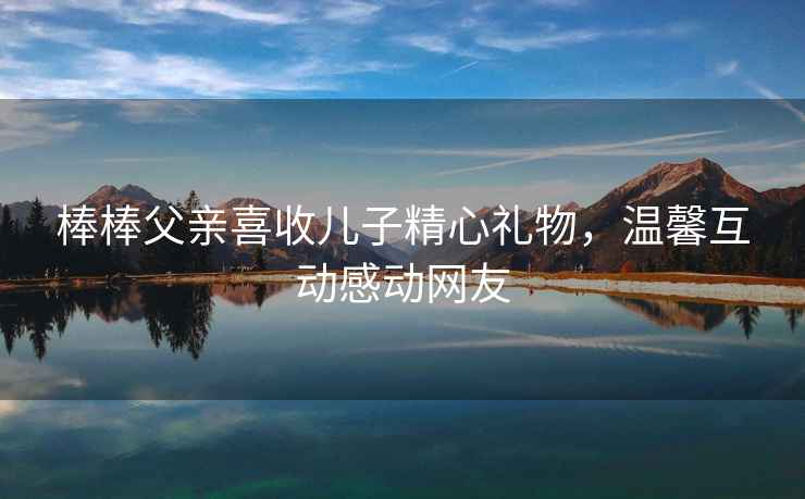 棒棒父親喜收兒子精心禮物，溫馨互動感動網(wǎng)友