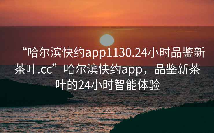 “哈爾濱快約app1130.24小時(shí)品鑒新茶葉.cc”哈爾濱快約app，品鑒新茶葉的24小時(shí)智能體驗(yàn)