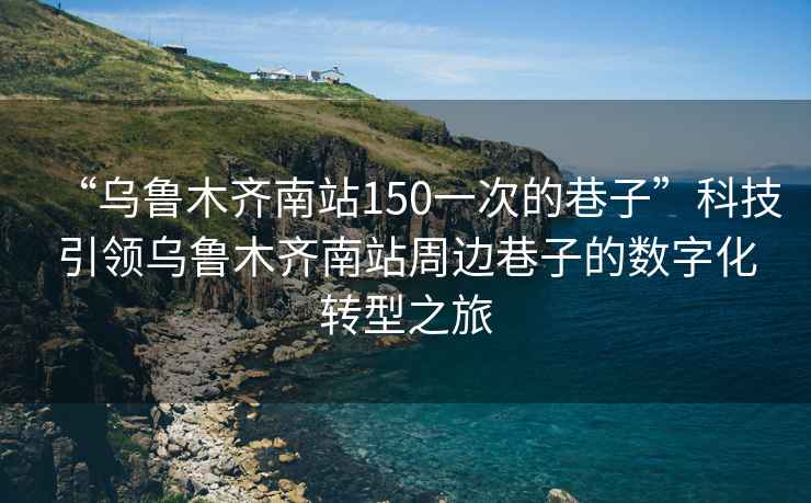 “烏魯木齊南站150一次的巷子”科技引領烏魯木齊南站周邊巷子的數(shù)字化轉型之旅