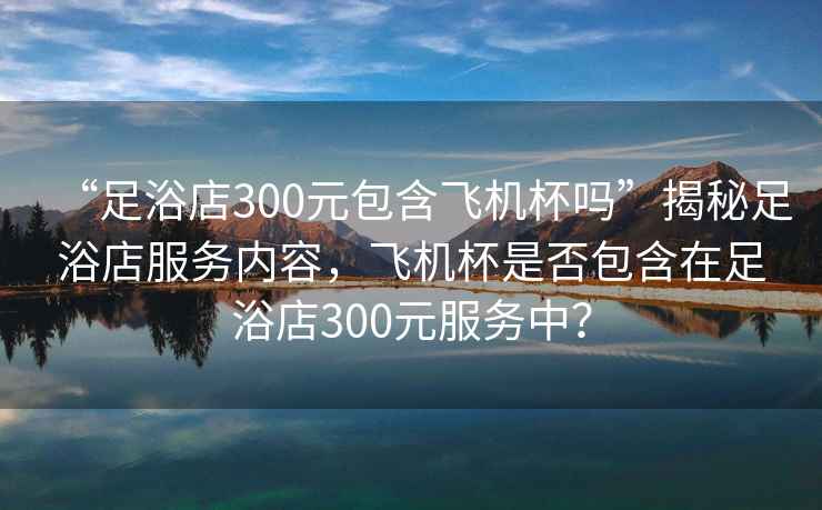 “足浴店300元包含飛機杯嗎”揭秘足浴店服務(wù)內(nèi)容，飛機杯是否包含在足浴店300元服務(wù)中？