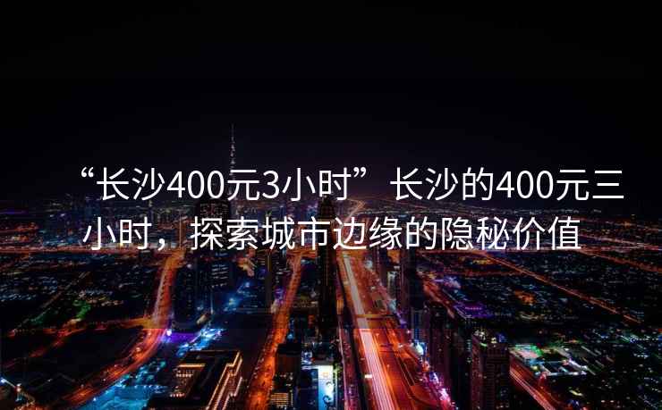 “長(zhǎng)沙400元3小時(shí)”長(zhǎng)沙的400元三小時(shí)，探索城市邊緣的隱秘價(jià)值