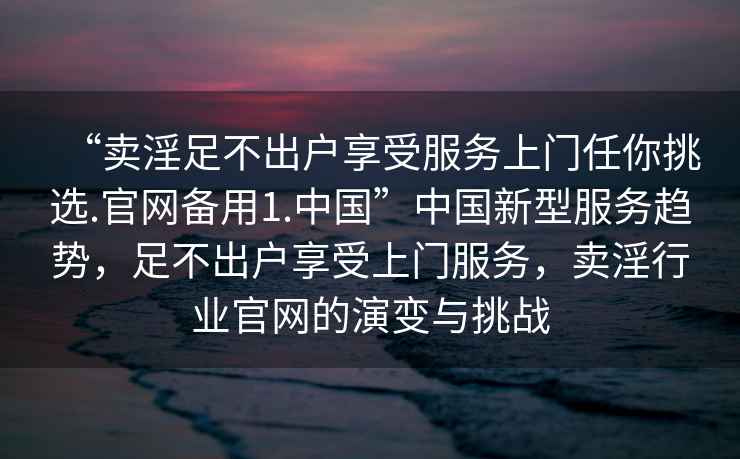 “賣淫足不出戶享受服務上門任你挑選.官網(wǎng)備用1.中國”中國新型服務趨勢，足不出戶享受上門服務，賣淫行業(yè)官網(wǎng)的演變與挑戰(zhàn)