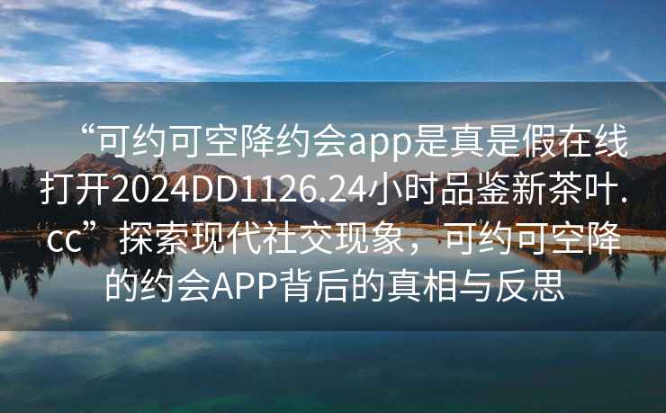 “可約可空降約會app是真是假在線打開2024DD1126.24小時品鑒新茶葉.cc”探索現(xiàn)代社交現(xiàn)象，可約可空降的約會APP背后的真相與反思