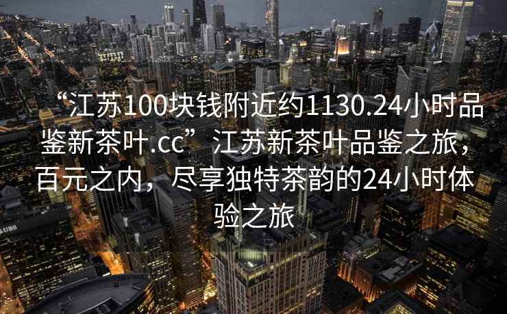 “江蘇100塊錢附近約1130.24小時品鑒新茶葉.cc”江蘇新茶葉品鑒之旅，百元之內(nèi)，盡享獨(dú)特茶韻的24小時體驗(yàn)之旅