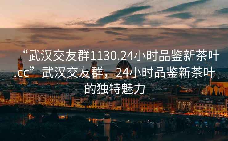 “武漢交友群1130.24小時品鑒新茶葉.cc”武漢交友群，24小時品鑒新茶葉的獨特魅力
