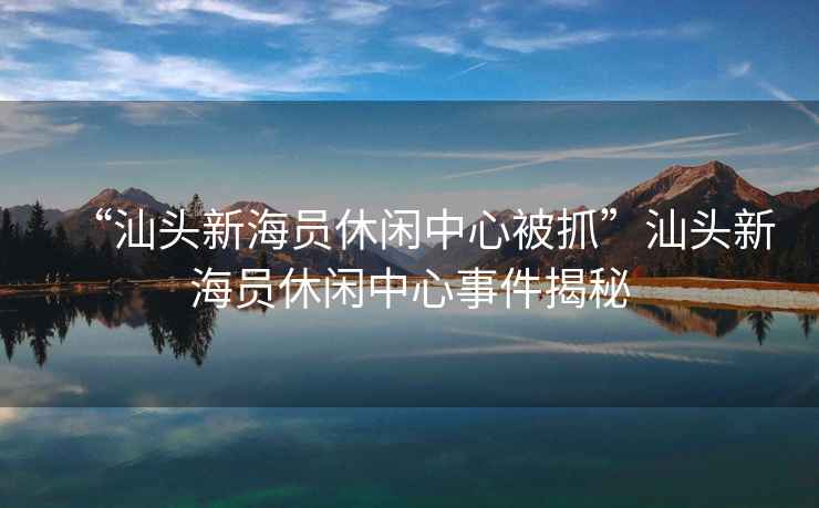 “汕頭新海員休閑中心被抓”汕頭新海員休閑中心事件揭秘