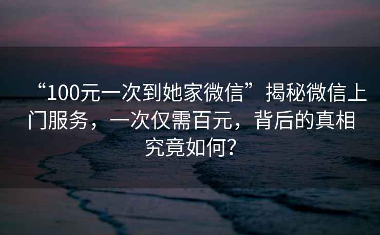 “100元一次到她家微信”揭秘微信上門服務(wù)，一次僅需百元，背后的真相究竟如何？
