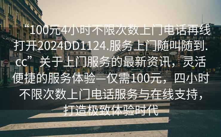 “100元4小時(shí)不限次數(shù)上門電話再線打開2024DD1124.服務(wù)上門隨叫隨到.cc”關(guān)于上門服務(wù)的最新資訊，靈活便捷的服務(wù)體驗(yàn)—僅需100元，四小時(shí)不限次數(shù)上門電話服務(wù)與在線支持，打造極致體驗(yàn)時(shí)代