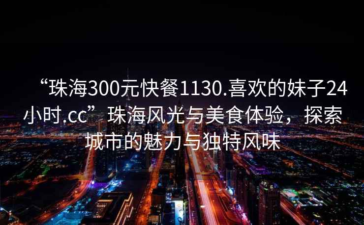 “珠海300元快餐1130.喜歡的妹子24小時.cc”珠海風(fēng)光與美食體驗，探索城市的魅力與獨特風(fēng)味