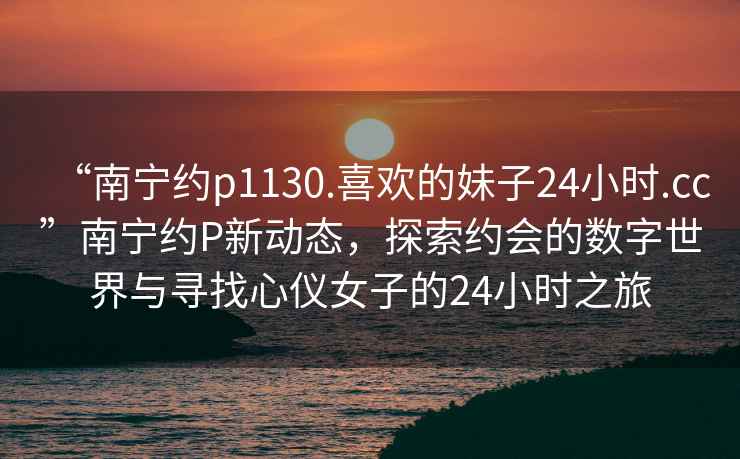 “南寧約p1130.喜歡的妹子24小時.cc”南寧約P新動態(tài)，探索約會的數字世界與尋找心儀女子的24小時之旅