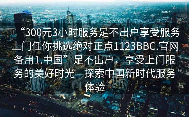 “300元3小時服務足不出戶享受服務上門任你挑選絕對正點1123BBC.官網(wǎng)備用1.中國”足不出戶，享受上門服務的美好時光—探索中國新時代服務體驗