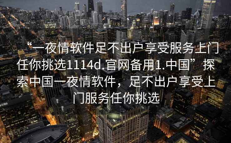 “一夜情軟件足不出戶(hù)享受服務(wù)上門(mén)任你挑選1114d.官網(wǎng)備用1.中國(guó)”探索中國(guó)一夜情軟件，足不出戶(hù)享受上門(mén)服務(wù)任你挑選