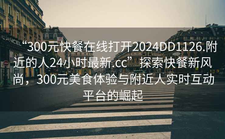 “300元快餐在線打開(kāi)2024DD1126.附近的人24小時(shí)最新.cc”探索快餐新風(fēng)尚，300元美食體驗(yàn)與附近人實(shí)時(shí)互動(dòng)平臺(tái)的崛起