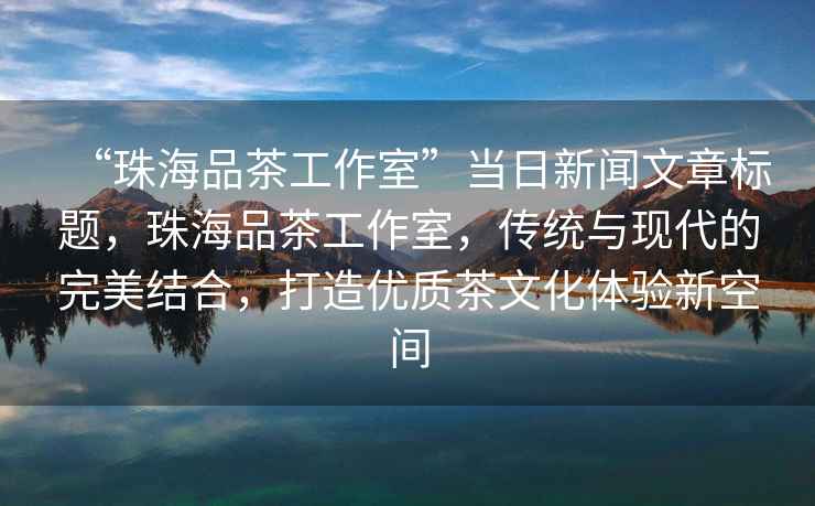 “珠海品茶工作室”當(dāng)日新聞文章標(biāo)題，珠海品茶工作室，傳統(tǒng)與現(xiàn)代的完美結(jié)合，打造優(yōu)質(zhì)茶文化體驗(yàn)新空間