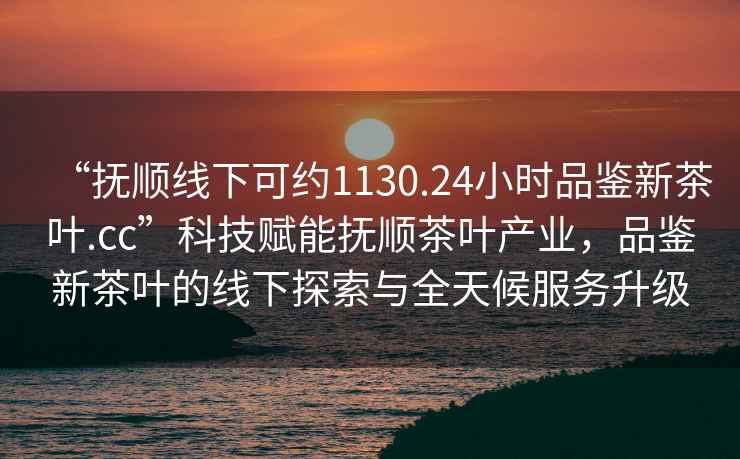 “撫順線下可約1130.24小時(shí)品鑒新茶葉.cc”科技賦能撫順茶葉產(chǎn)業(yè)，品鑒新茶葉的線下探索與全天候服務(wù)升級