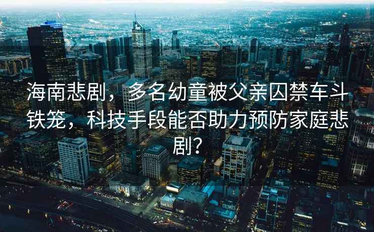 海南悲劇，多名幼童被父親囚禁車斗鐵籠，科技手段能否助力預防家庭悲??？