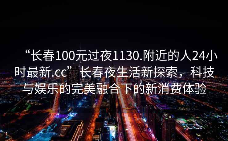“長(zhǎng)春100元過(guò)夜1130.附近的人24小時(shí)最新.cc”長(zhǎng)春夜生活新探索，科技與娛樂(lè)的完美融合下的新消費(fèi)體驗(yàn)