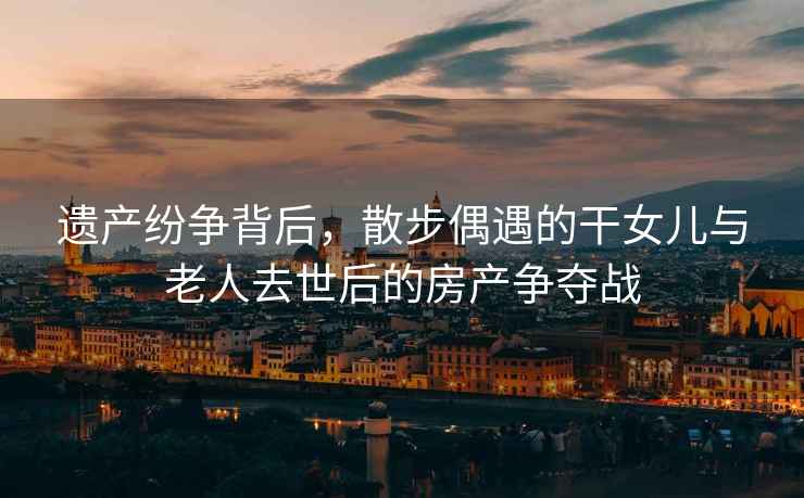遺產(chǎn)紛爭(zhēng)背后，散步偶遇的干女兒與老人去世后的房產(chǎn)爭(zhēng)奪戰(zhàn)