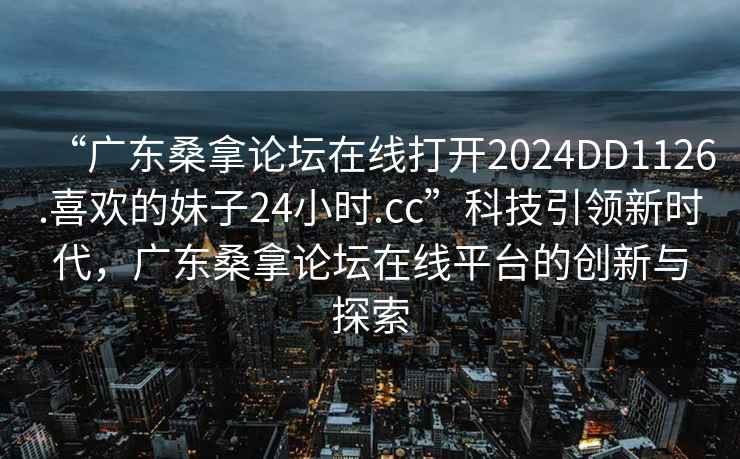 “廣東桑拿論壇在線打開2024DD1126.喜歡的妹子24小時(shí).cc”科技引領(lǐng)新時(shí)代，廣東桑拿論壇在線平臺(tái)的創(chuàng)新與探索
