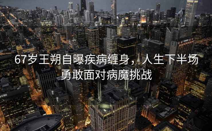 67歲王朔自曝疾病纏身，人生下半場勇敢面對病魔挑戰(zhàn)