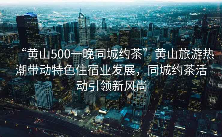 “黃山500一晚同城約茶”黃山旅游熱潮帶動(dòng)特色住宿業(yè)發(fā)展，同城約茶活動(dòng)引領(lǐng)新風(fēng)尚