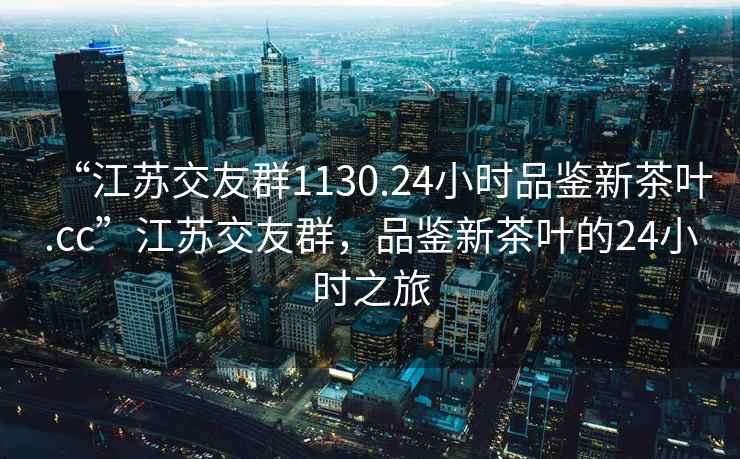 “江蘇交友群1130.24小時品鑒新茶葉.cc”江蘇交友群，品鑒新茶葉的24小時之旅