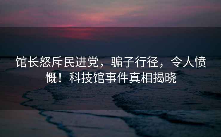 館長怒斥民進(jìn)黨，騙子行徑，令人憤慨！科技館事件真相揭曉