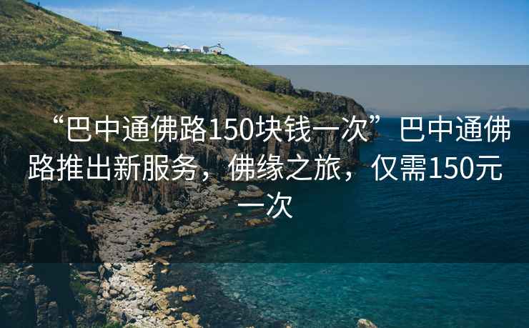 “巴中通佛路150塊錢一次”巴中通佛路推出新服務(wù)，佛緣之旅，僅需150元一次