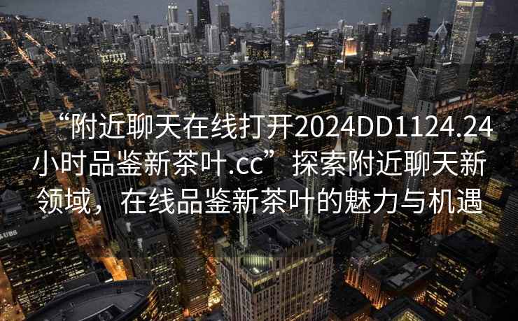 “附近聊天在線打開(kāi)2024DD1124.24小時(shí)品鑒新茶葉.cc”探索附近聊天新領(lǐng)域，在線品鑒新茶葉的魅力與機(jī)遇