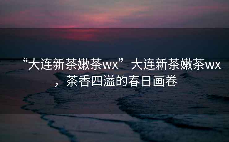 “大連新茶嫩茶wx”大連新茶嫩茶wx，茶香四溢的春日畫卷