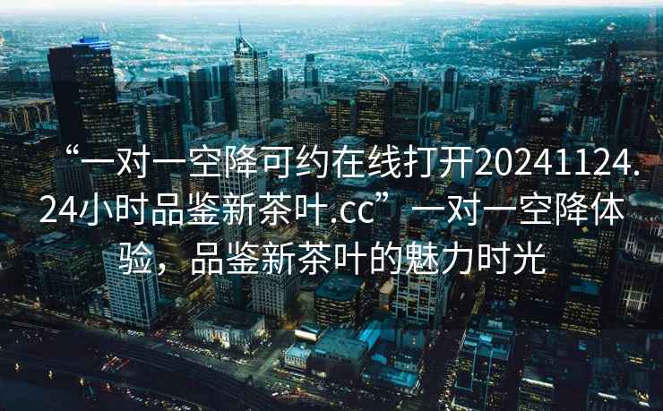 “一對一空降可約在線打開20241124.24小時品鑒新茶葉.cc”一對一空降體驗，品鑒新茶葉的魅力時光
