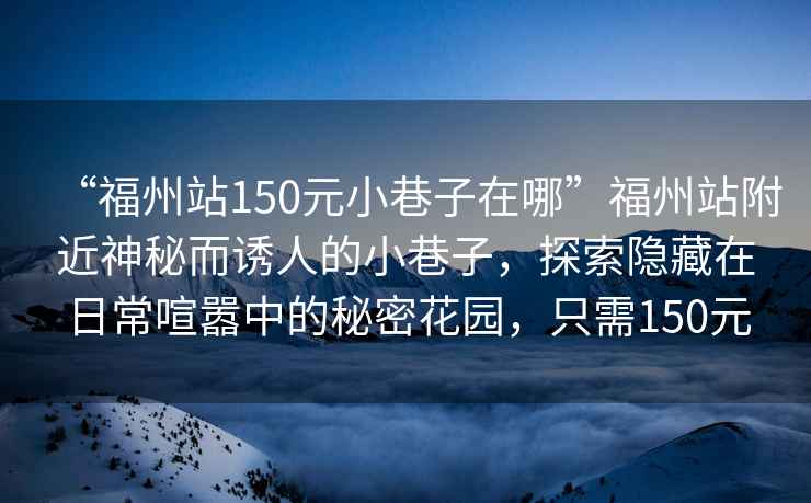 “福州站150元小巷子在哪”福州站附近神秘而誘人的小巷子，探索隱藏在日常喧囂中的秘密花園，只需150元