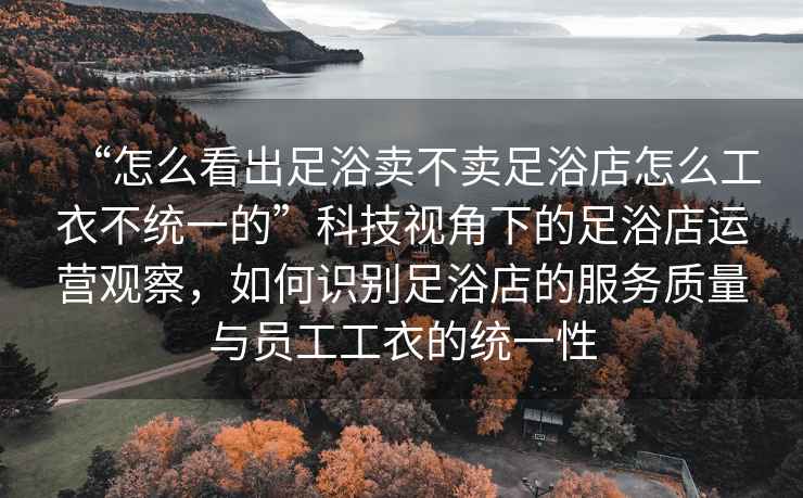 “怎么看出足浴賣(mài)不賣(mài)足浴店怎么工衣不統(tǒng)一的”科技視角下的足浴店運(yùn)營(yíng)觀察，如何識(shí)別足浴店的服務(wù)質(zhì)量與員工工衣的統(tǒng)一性