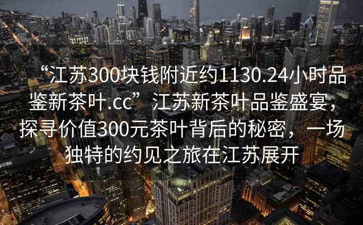 “江蘇300塊錢附近約1130.24小時品鑒新茶葉.cc”江蘇新茶葉品鑒盛宴，探尋價值300元茶葉背后的秘密，一場獨特的約見之旅在江蘇展開