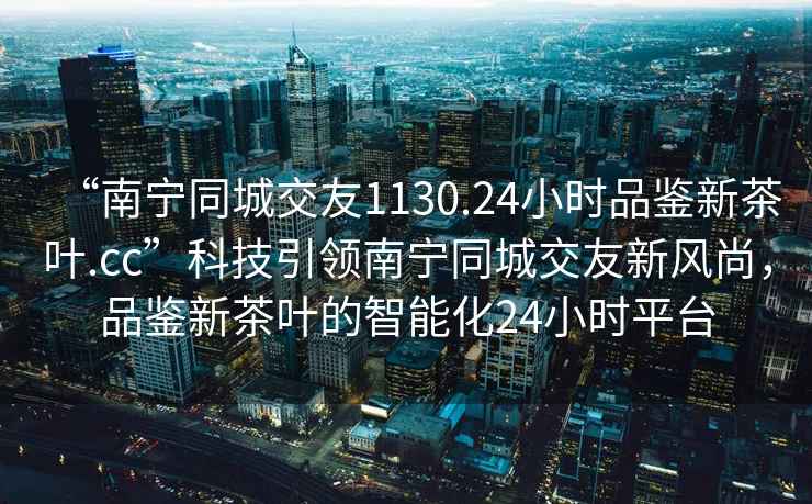 “南寧同城交友1130.24小時(shí)品鑒新茶葉.cc”科技引領(lǐng)南寧同城交友新風(fēng)尚，品鑒新茶葉的智能化24小時(shí)平臺(tái)