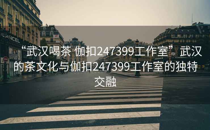 “武漢喝茶 伽扣247399工作室”武漢的茶文化與伽扣247399工作室的獨(dú)特交融