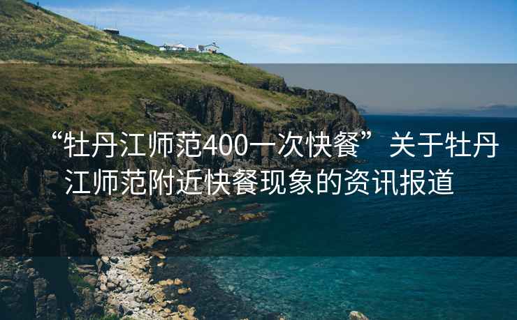 “牡丹江師范400一次快餐”關(guān)于牡丹江師范附近快餐現(xiàn)象的資訊報道
