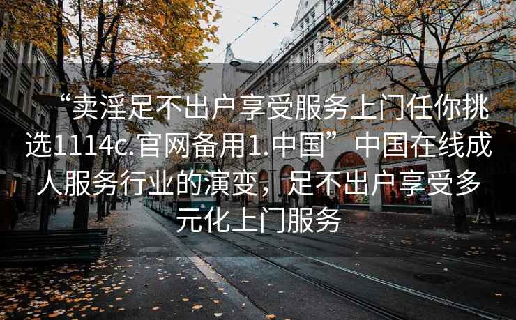 “賣淫足不出戶享受服務(wù)上門任你挑選1114c.官網(wǎng)備用1.中國”中國在線成人服務(wù)行業(yè)的演變，足不出戶享受多元化上門服務(wù)