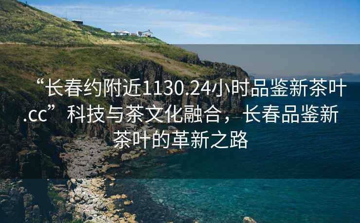 “長春約附近1130.24小時品鑒新茶葉.cc”科技與茶文化融合，長春品鑒新茶葉的革新之路