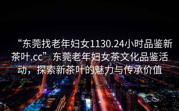 “東莞找老年婦女1130.24小時(shí)品鑒新茶葉.cc”東莞老年婦女茶文化品鑒活動(dòng)，探索新茶葉的魅力與傳承價(jià)值