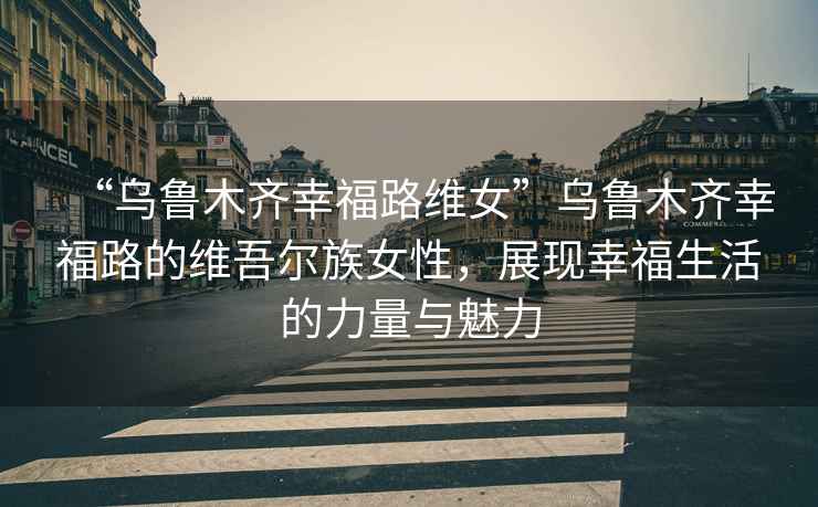 “烏魯木齊幸福路維女”烏魯木齊幸福路的維吾爾族女性，展現(xiàn)幸福生活的力量與魅力