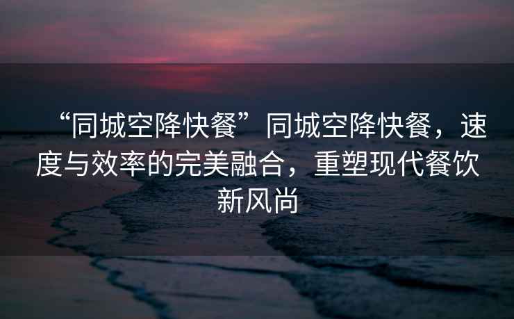 “同城空降快餐”同城空降快餐，速度與效率的完美融合，重塑現(xiàn)代餐飲新風(fēng)尚