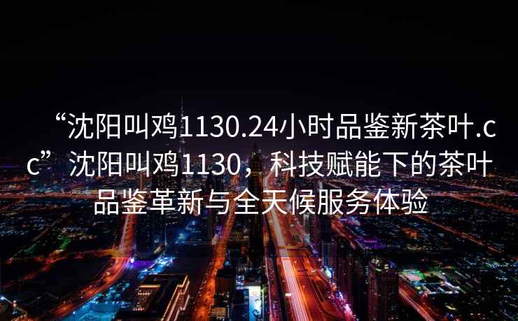 “沈陽(yáng)叫雞1130.24小時(shí)品鑒新茶葉.cc”沈陽(yáng)叫雞1130，科技賦能下的茶葉品鑒革新與全天候服務(wù)體驗(yàn)