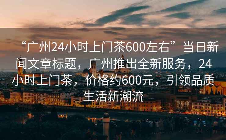 “廣州24小時(shí)上門茶600左右”當(dāng)日新聞文章標(biāo)題，廣州推出全新服務(wù)，24小時(shí)上門茶，價(jià)格約600元，引領(lǐng)品質(zhì)生活新潮流
