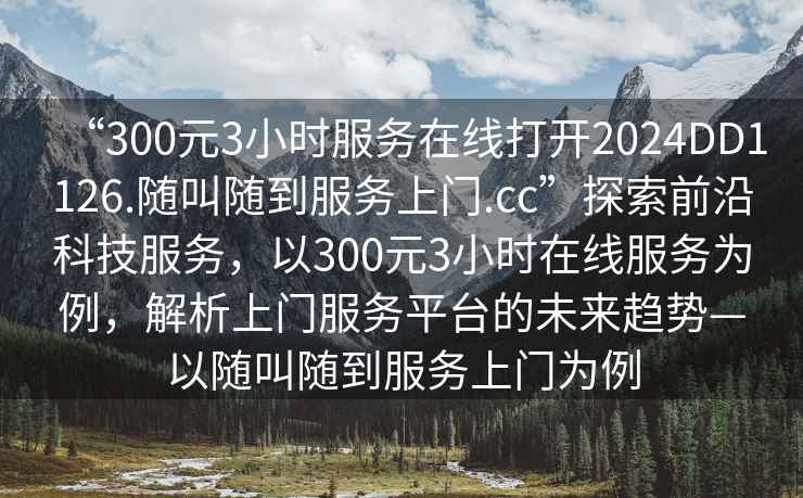 “300元3小時(shí)服務(wù)在線打開2024DD1126.隨叫隨到服務(wù)上門.cc”探索前沿科技服務(wù)，以300元3小時(shí)在線服務(wù)為例，解析上門服務(wù)平臺的未來趨勢—以隨叫隨到服務(wù)上門為例