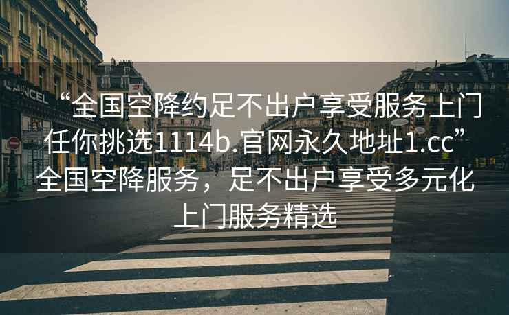 “全國空降約足不出戶享受服務(wù)上門任你挑選1114b.官網(wǎng)永久地址1.cc”全國空降服務(wù)，足不出戶享受多元化上門服務(wù)精選
